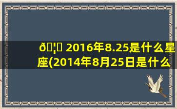 🦊 2016年8.25是什么星座(2014年8月25日是什么星座)